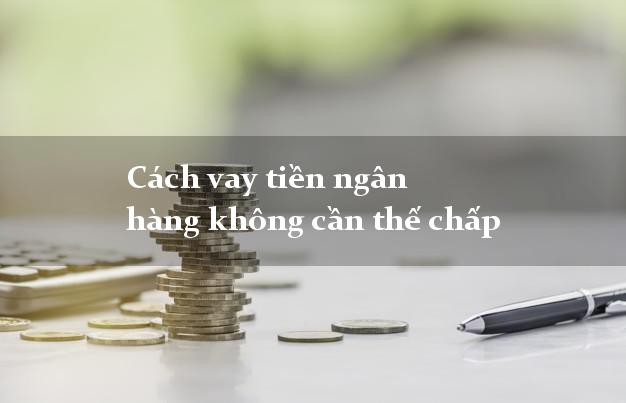 Cách vay tiền ngân hàng không cần thế chấp