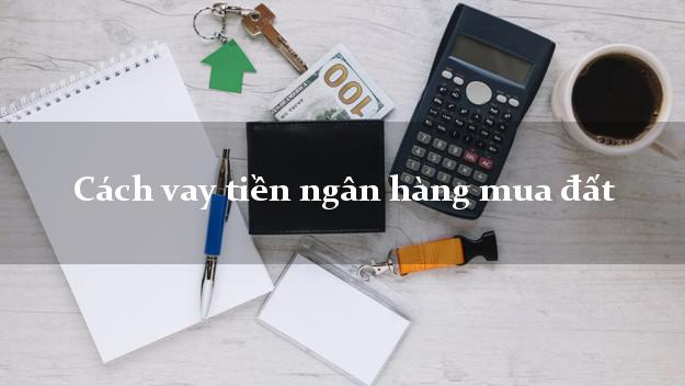 Cách vay tiền ngân hàng mua đất