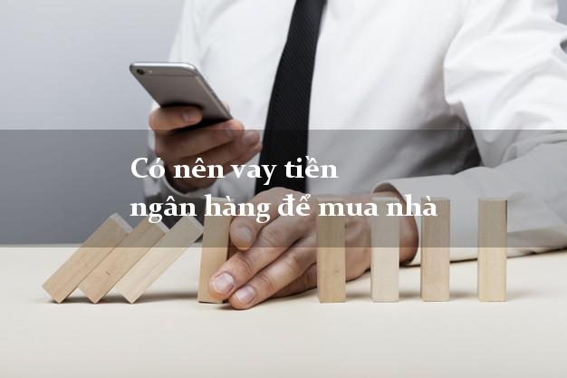 Có nên vay tiền ngân hàng để mua nhà