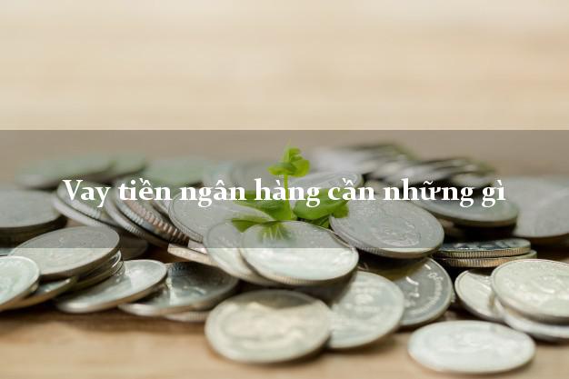 Vay tiền ngân hàng cần những gì