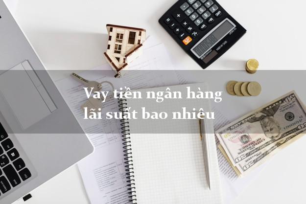 Vay tiền ngân hàng lãi suất bao nhiêu