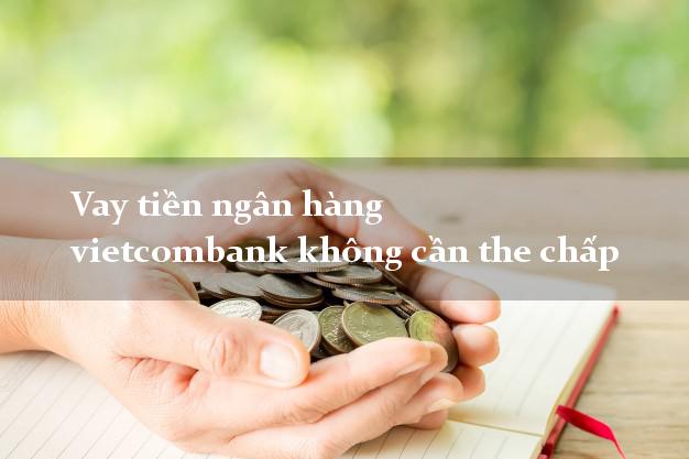 Vay tiền ngân hàng vietcombank không cần the chấp