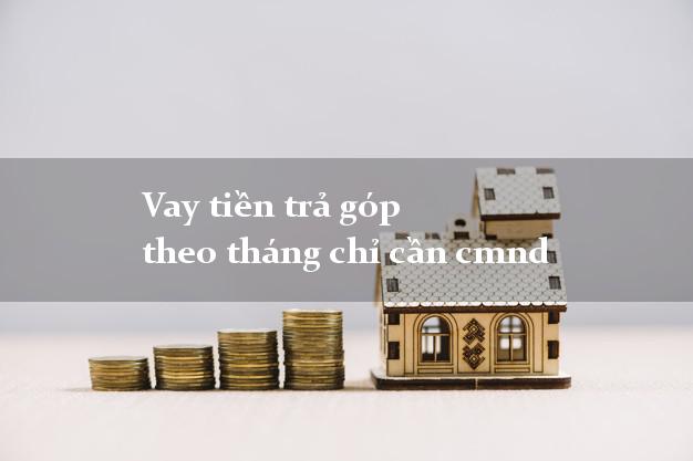 Vay tiền trả góp theo tháng chỉ cần cmnd