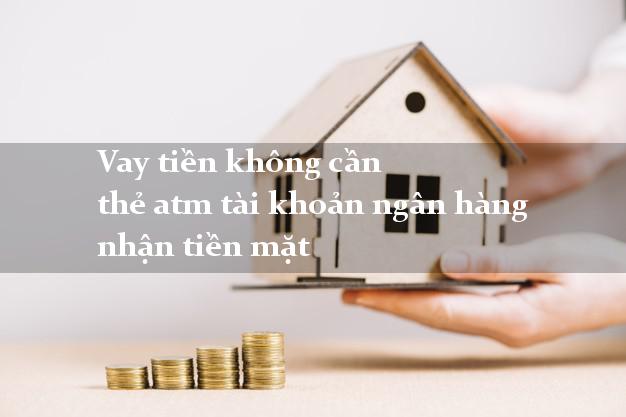 Vay tiền không cần thẻ atm tài khoản ngân hàng nhận tiền mặt
