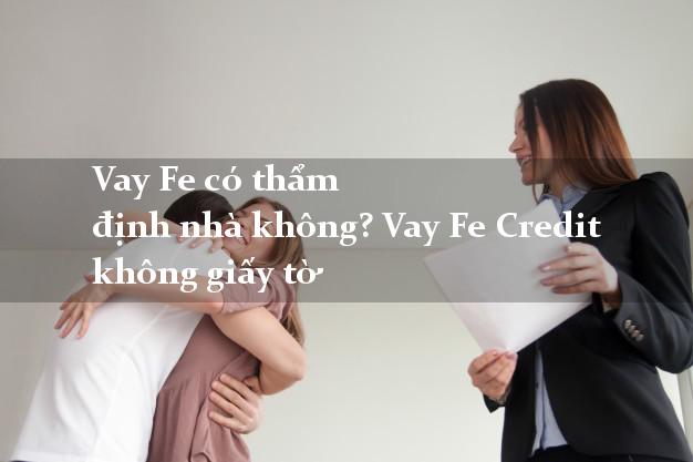 Vay Fe có thẩm định nhà không? Vay Fe Credit không giấy tờ