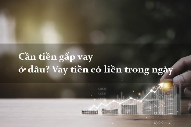 Cần tiền gấp vay ở đâu? Vay tiền có liền trong ngày