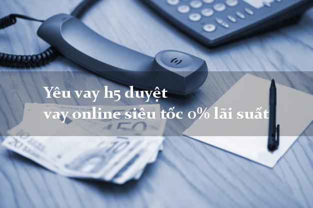 Yêu vay h5 duyệt vay online siêu tốc 0% lãi suất