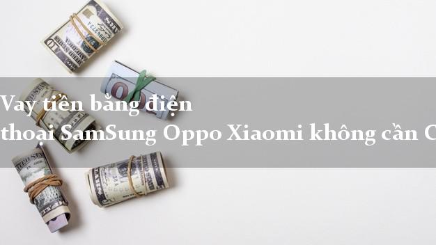 Vay tiền bằng điện thoại SamSung Oppo Xiaomi không cần CMND/CMT