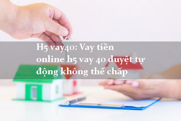 H5 vay40: Vay tiền online h5 vay 40 duyệt tự động không thế chấp