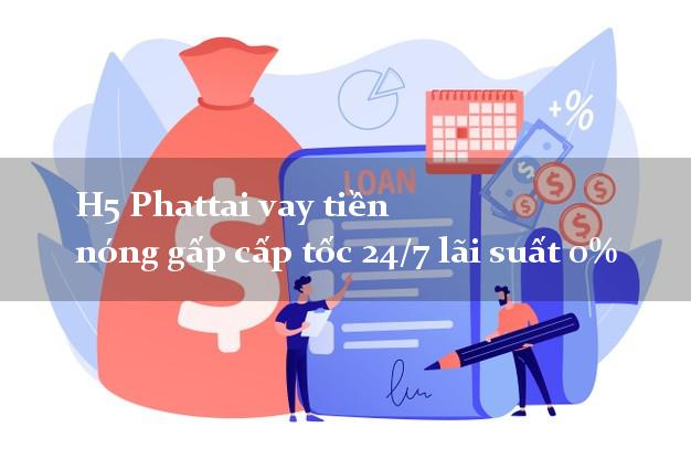 H5 Phattai vay tiền nóng gấp cấp tốc 24/7 lãi suất 0%