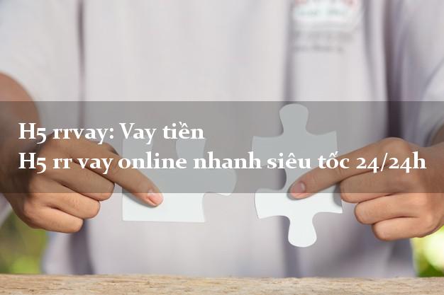 H5 rrvay: Vay tiền H5 rr vay online nhanh siêu tốc 24/24h
