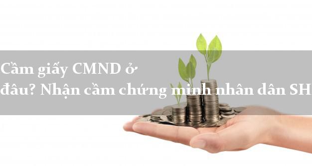 Cầm giấy CMND ở đâu? Nhận cầm chứng minh nhân dân SHK