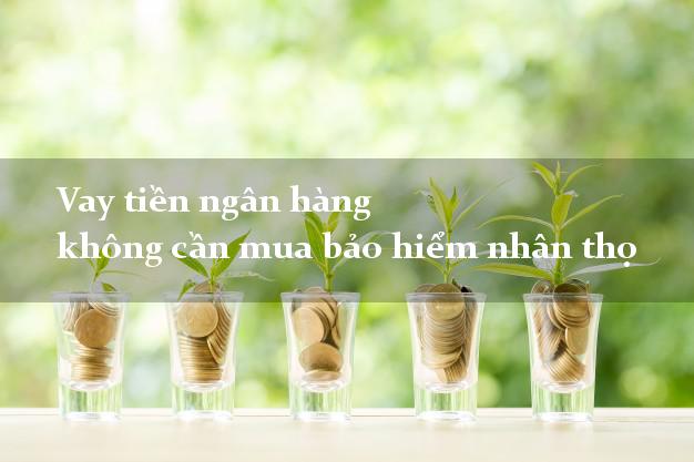 Vay tiền ngân hàng không cần mua bảo hiểm nhân thọ