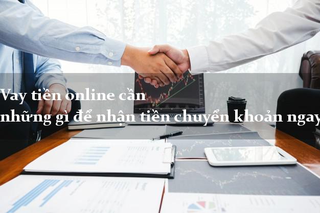 Vay tiền online cần những gì để nhận tiền chuyển khoản ngay
