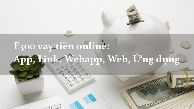 E300 vay tiền online: App, Link, Webapp, Web, Ứng dụng siêu tốc 24/7