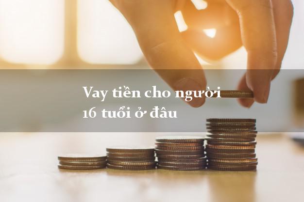 Vay tiền cho người 16 tuổi ở đâu uy tín nhất