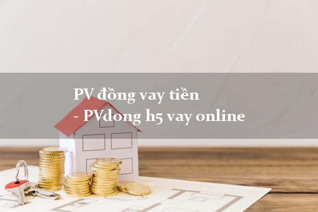 PV đồng vay tiền - PVdong h5 vay online lấy liền 24/24h