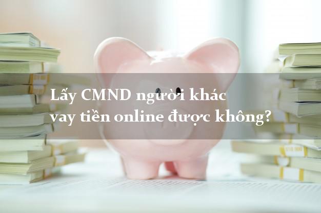Lấy CMND người khác vay tiền online được không? Vay tiền uy tín nhất