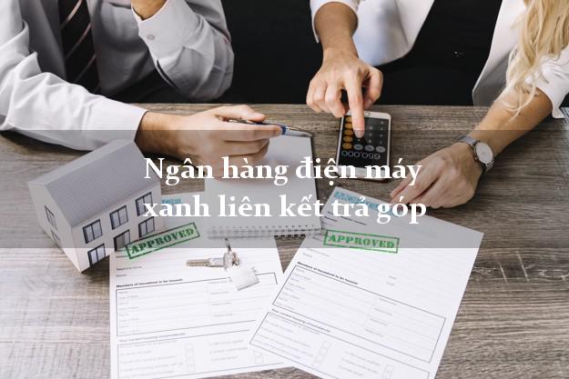 Ngân hàng điện máy xanh liên kết trả góp vay mượn tiền trong ngày
